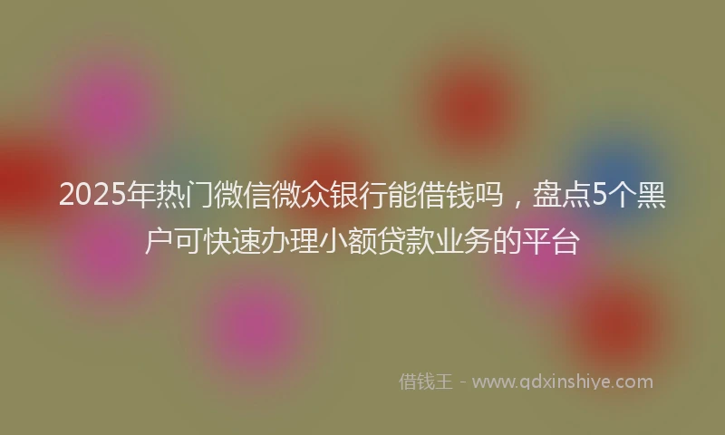 2025年热门微信微众银行能借钱吗，盘点5个黑户可快速办理小额贷款业务的平台