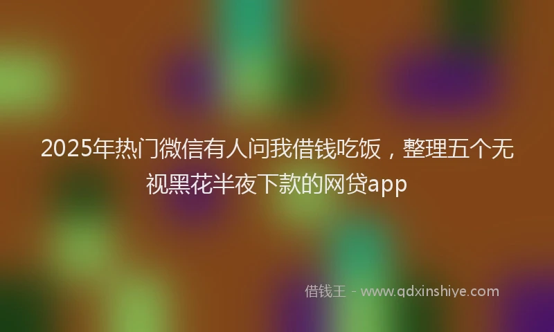 2025年热门微信有人问我借钱吃饭，整理五个无视黑花半夜下款的网贷app