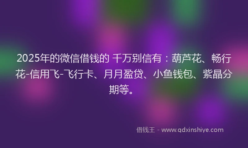 2025年的微信借钱的 千万别信有：葫芦花、畅行花-信用飞-飞行卡、月月盈贷、小鱼钱包、紫晶分期等。