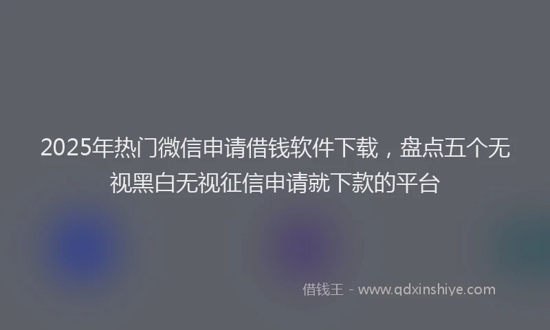 2025年热门微信申请借钱软件下载，盘点五个无视黑白无视征信申请就下款的平台