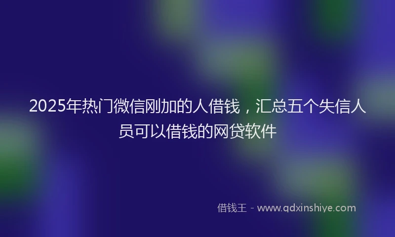 2025年热门微信刚加的人借钱，汇总五个失信人员可以借钱的网贷软件