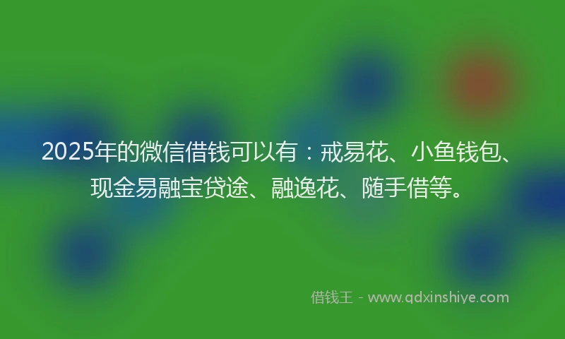 2025年的微信借钱可以有：戒易花、小鱼钱包、现金易融宝贷途、融逸花、随手借等。