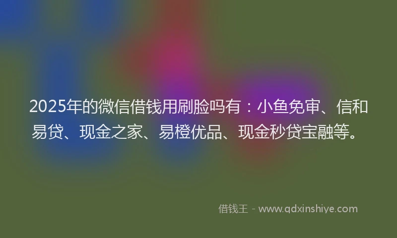 2025年的微信借钱用刷脸吗有：小鱼免审、信和易贷、现金之家、易橙优品、现金秒贷宝融等。