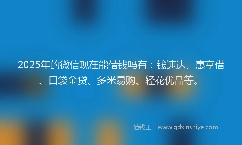 2025年的微信现在能借钱吗有：钱速达、惠享借、口袋金贷、多米易购、轻花优品等。