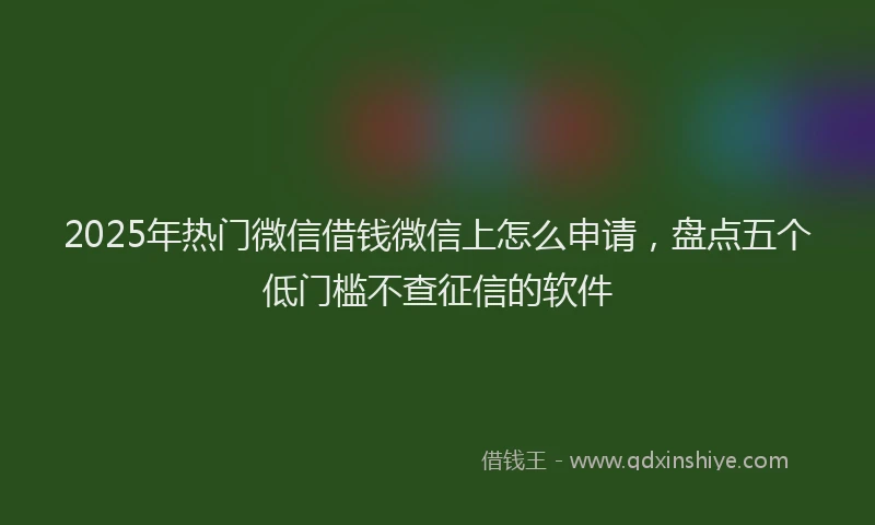 2025年热门微信借钱微信上怎么申请，盘点五个低门槛不查征信的软件