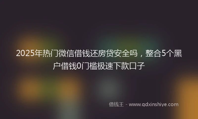 2025年热门微信借钱还房贷安全吗，整合5个黑户借钱0门槛极速下款口子
