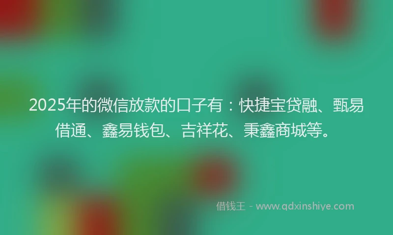 2025年的微信放款的口子有：快捷宝贷融、甄易借通、鑫易钱包、吉祥花、秉鑫商城等。