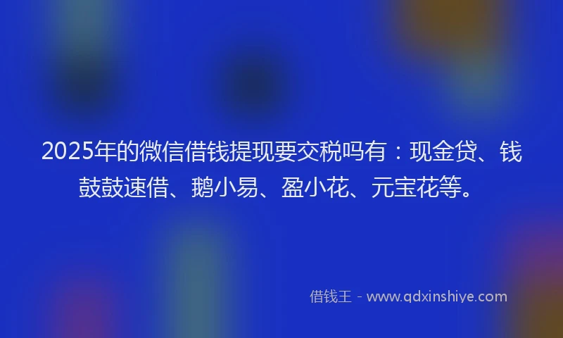 2025年的微信借钱提现要交税吗有：现金贷、钱鼓鼓速借、鹅小易、盈小花、元宝花等。