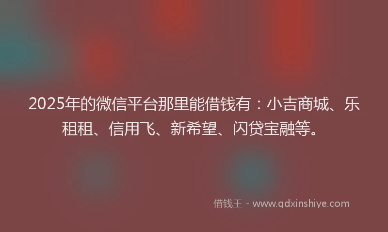 2025年的微信平台那里能借钱有：小吉商城、乐租租、信用飞、新希望、闪贷宝融等。