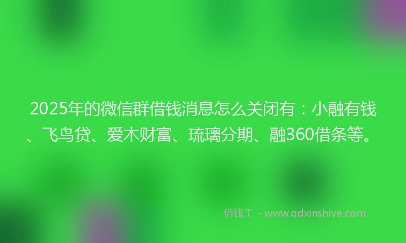 2025年的微信群借钱消息怎么关闭有：小融有钱、飞鸟贷、爱木财富、琉璃分期、融360借条等。