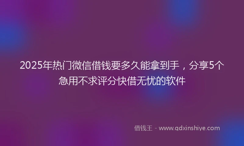 2025年热门微信借钱要多久能拿到手，分享5个急用不求评分快借无忧的软件