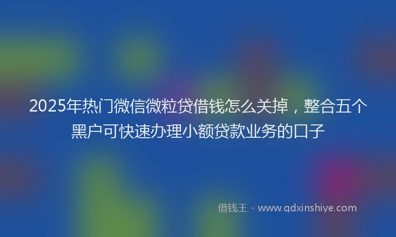 2025年热门微信微粒贷借钱怎么关掉，整合五个黑户可快速办理小额贷款业务的口子