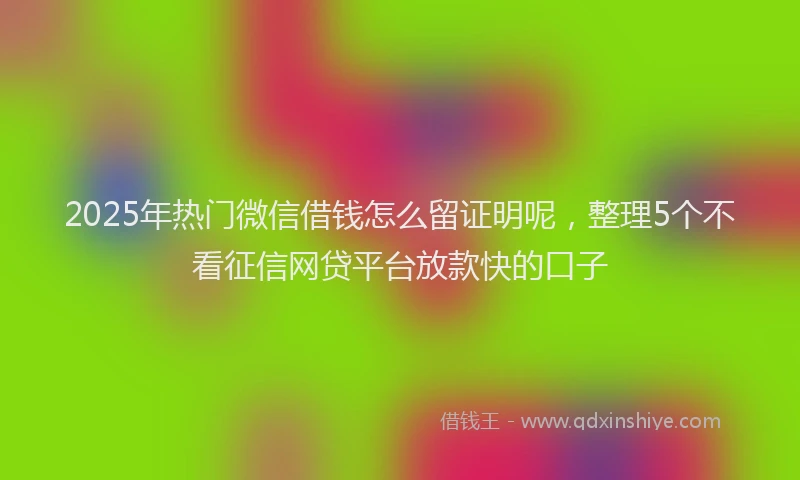 2025年热门微信借钱怎么留证明呢，整理5个不看征信网贷平台放款快的口子