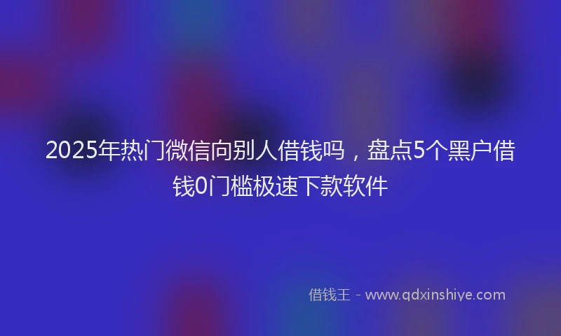 2025年热门微信向别人借钱吗，盘点5个黑户借钱0门槛极速下款软件