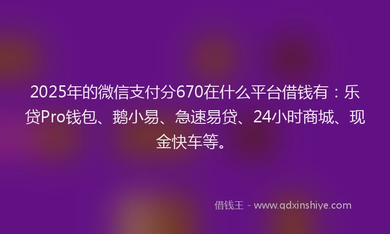 2025年的微信支付分670在什么平台借钱有：乐贷Pro钱包、鹅小易、急速易贷、24小时商城、现金快车等。