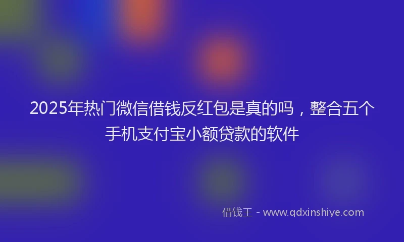 2025年热门微信借钱反红包是真的吗，整合五个手机支付宝小额贷款的软件