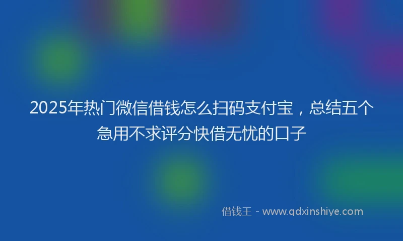 2025年热门微信借钱怎么扫码支付宝，总结五个急用不求评分快借无忧的口子