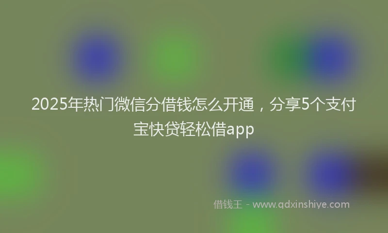 2025年热门微信分借钱怎么开通，分享5个支付宝快贷轻松借app