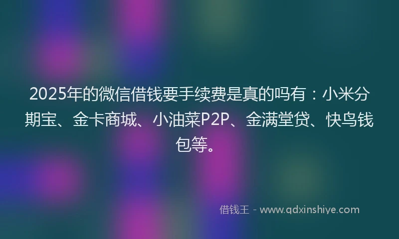 2025年的微信借钱要手续费是真的吗有：小米分期宝、金卡商城、小油菜P2P、金满堂贷、快鸟钱包等。