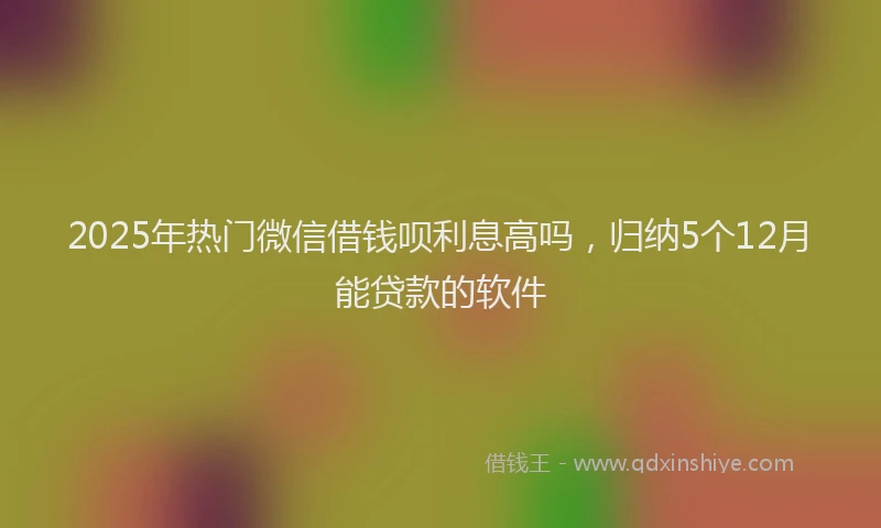 2025年热门微信借钱呗利息高吗，归纳5个12月能贷款的软件