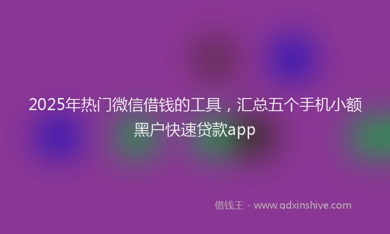 2025年热门微信借钱的工具，汇总五个手机小额黑户快速贷款app