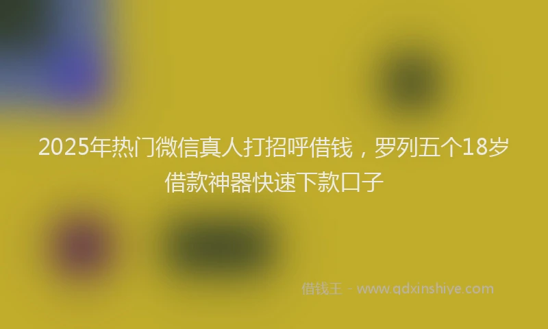 2025年热门微信真人打招呼借钱，罗列五个18岁借款神器快速下款口子