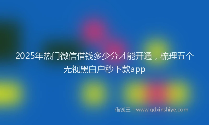 2025年热门微信借钱多少分才能开通，梳理五个无视黑白户秒下款app