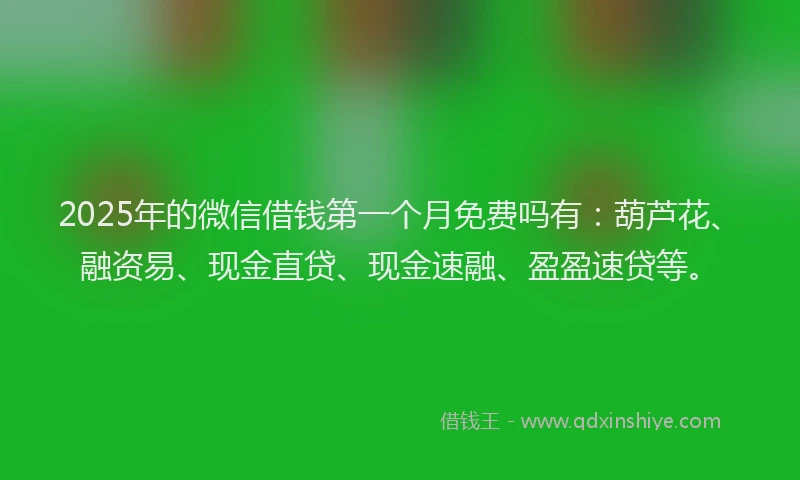 2025年的微信借钱第一个月免费吗有：葫芦花、融资易、现金直贷、现金速融、盈盈速贷等。
