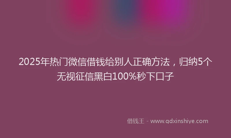 2025年热门微信借钱给别人正确方法，归纳5个无视征信黑白100%秒下口子