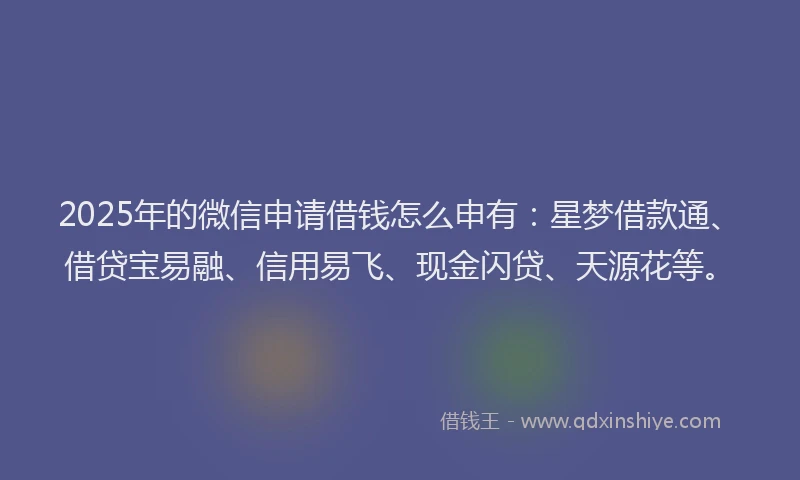 2025年的微信申请借钱怎么申有：星梦借款通、借贷宝易融、信用易飞、现金闪贷、天源花等。