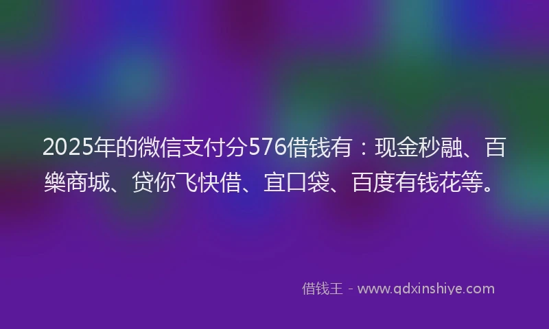 2025年的微信支付分576借钱有：现金秒融、百樂商城、贷你飞快借、宜口袋、百度有钱花等。