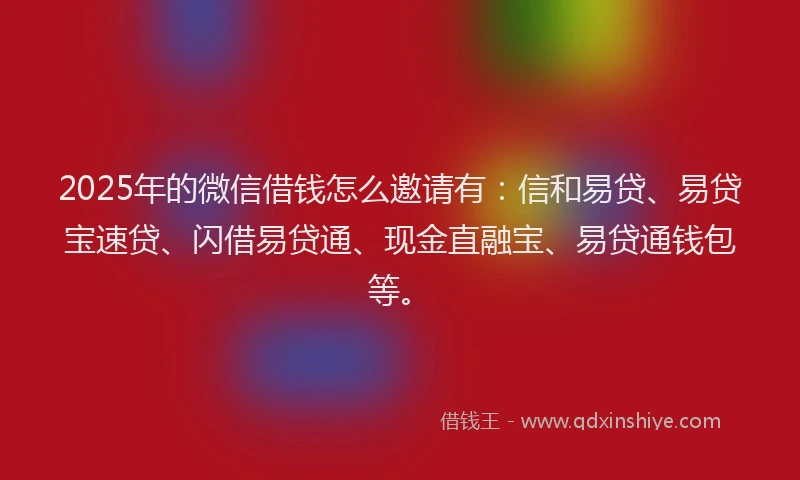 2025年的微信借钱怎么邀请有：信和易贷、易贷宝速贷、闪借易贷通、现金直融宝、易贷通钱包等。