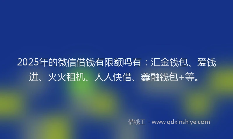 2025年的微信借钱有限额吗有：汇金钱包、爱钱进、火火租机、人人快借、鑫融钱包+等。