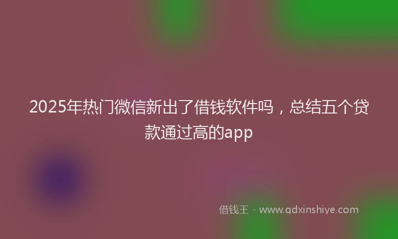 2025年热门微信新出了借钱软件吗，总结五个贷款通过高的app