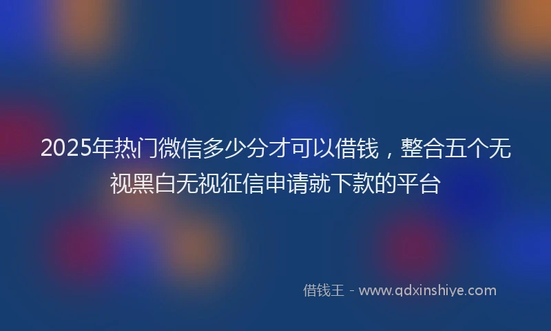 2025年热门微信多少分才可以借钱，整合五个无视黑白无视征信申请就下款的平台