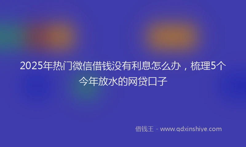 2025年热门微信借钱没有利息怎么办，梳理5个今年放水的网贷口子