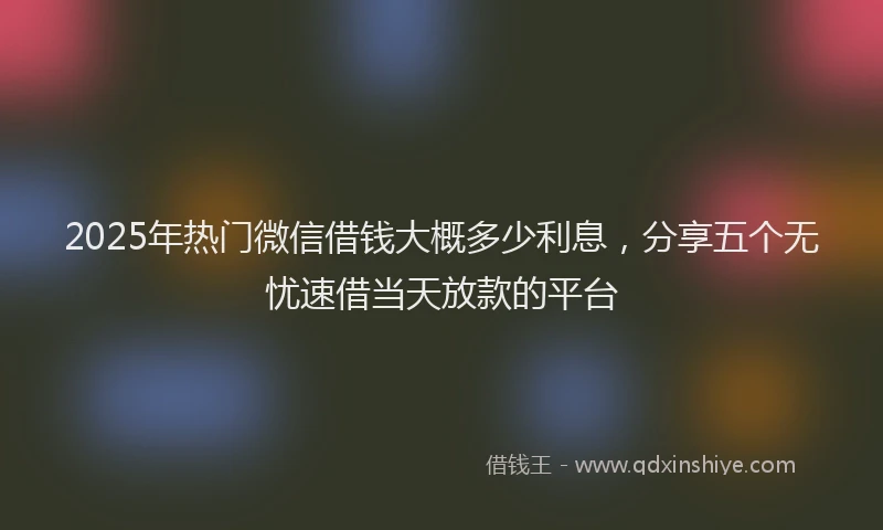 2025年热门微信借钱大概多少利息，分享五个无忧速借当天放款的平台