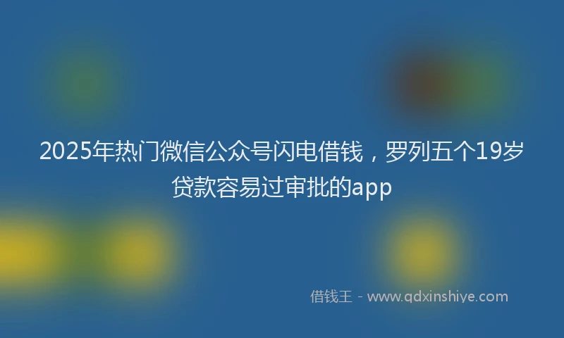 2025年热门微信公众号闪电借钱，罗列五个19岁贷款容易过审批的app