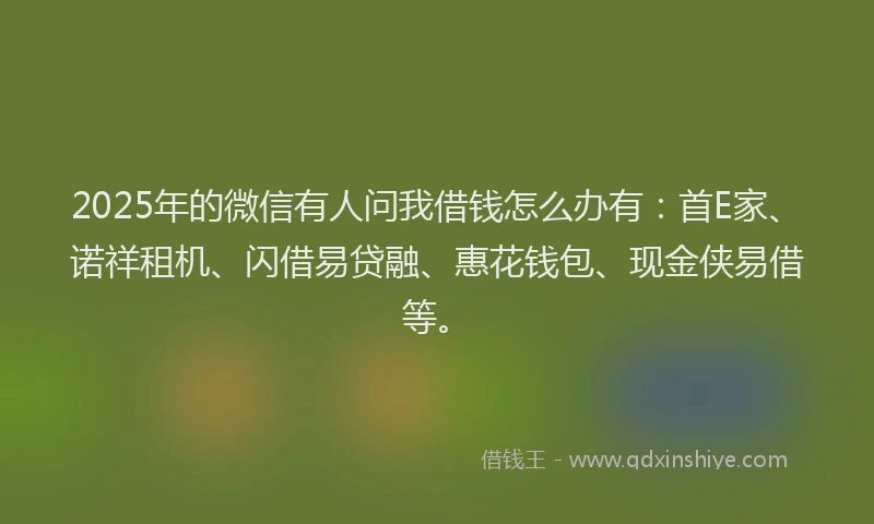 2025年的微信有人问我借钱怎么办有：首E家、诺祥租机、闪借易贷融、惠花钱包、现金侠易借等。