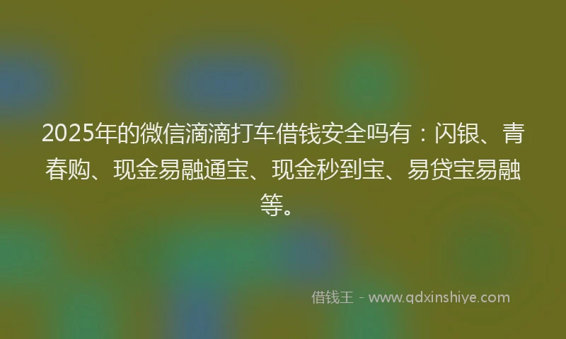 2025年的微信滴滴打车借钱安全吗有：闪银、青春购、现金易融通宝、现金秒到宝、易贷宝易融等。
