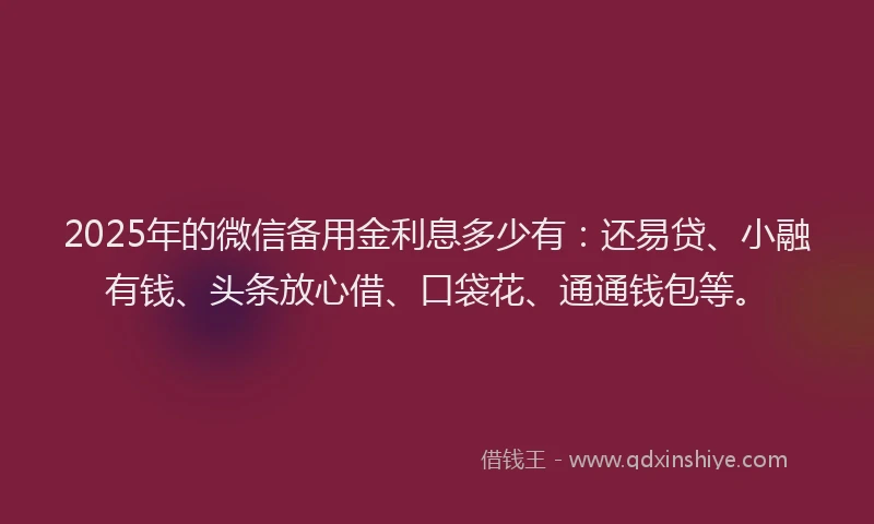 2025年的微信备用金利息多少有：还易贷、小融有钱、头条放心借、口袋花、通通钱包等。