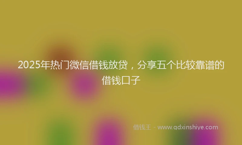 2025年热门微信借钱放贷，分享五个比较靠谱的借钱口子