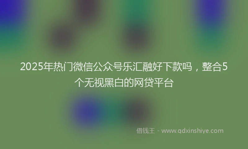 2025年热门微信公众号乐汇融好下款吗，整合5个无视黑白的网贷平台