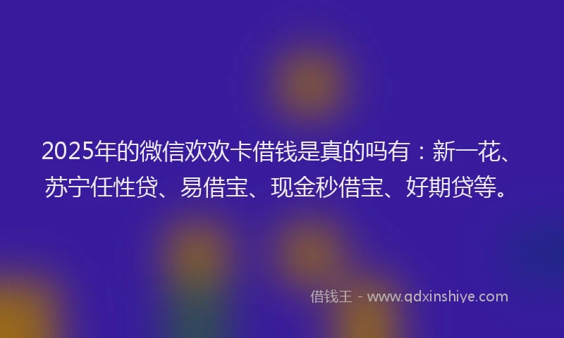 2025年的微信欢欢卡借钱是真的吗有：新一花、苏宁任性贷、易借宝、现金秒借宝、好期贷等。