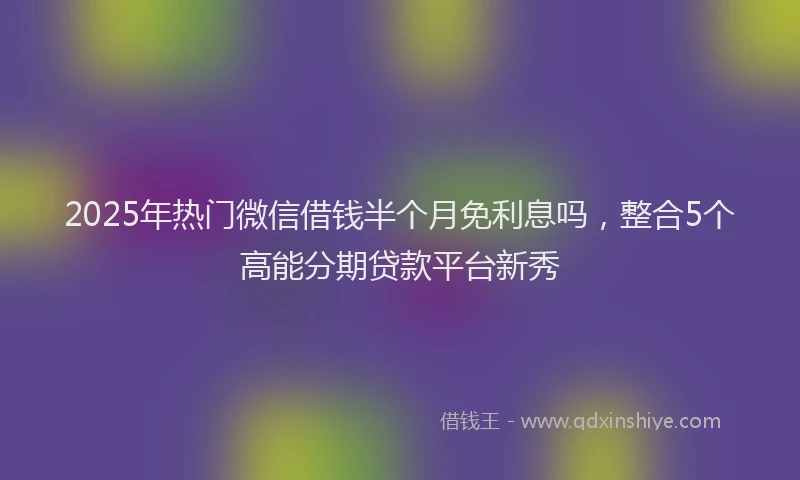 2025年热门微信借钱半个月免利息吗，整合5个高能分期贷款平台新秀