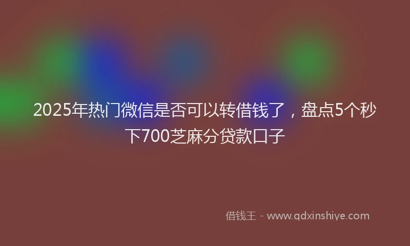 2025年热门微信是否可以转借钱了，盘点5个秒下700芝麻分贷款口子