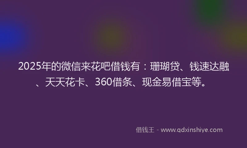 2025年的微信来花吧借钱有：珊瑚贷、钱速达融、天天花卡、360借条、现金易借宝等。