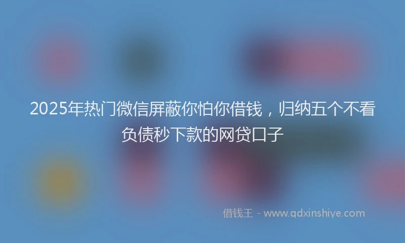 2025年热门微信屏蔽你怕你借钱，归纳五个不看负债秒下款的网贷口子
