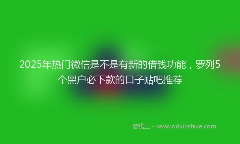 2025年热门微信是不是有新的借钱功能，罗列5个黑户必下款的口子贴吧推荐