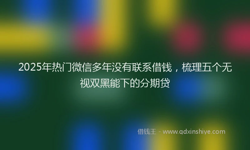 2025年热门微信多年没有联系借钱，梳理五个无视双黑能下的分期贷